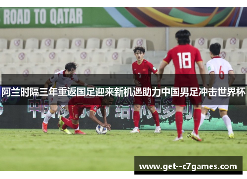 阿兰时隔三年重返国足迎来新机遇助力中国男足冲击世界杯